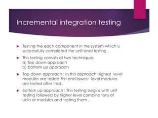 Incremental integration testing
 Testing the each component in the system which is
successfully completed the unit level testing .
 This testing consists of two techniques
a) top down approach
b) bottom up approach
 Top down approach : In this approach highest level
modules are tested first and lowest level modules
are tested after that .
 Bottom up approach : This testing begins with unit
testing followed by higher level combinations of
units or modules and testing them .
 
