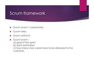 Scrum framework
 Scrum event / ceremonies
 Scrum roles
 Scrum artifacts
 Scrum event :
a) goal of the sprint
b) sprint estimation
c) how many story cards have to be delvered to the
customer.
 