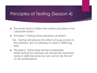Principles of Testing (Session 4)
 The tester have to follow the certain principles in this
corporate world :-
 Principle 1: Testing shows presence of defect
Yes , Testing will reduces the effect of bugs or error in
the software ,But no software in world is 100% bug
free.
 Principle 2 : Exhausting testing is impossible
While testing the software we will see the important
areas or delicate areas but we cannot do the test
on all combinations .
 