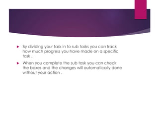  By dividing your task in to sub tasks you can track
how much progress you have made on a specific
task .
 When you complete the sub task you can check
the boxes and the changes will automatically done
without your action .
 