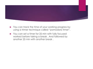  You can track the time of your working progress by
using a trimer technique called “pomodoro timer”.
 You can set a timer for 25 min with fully focused
worked before taking a break . And followed by
another 25 min with another break .
 