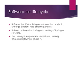Software test life cycle
 Software test life cycle is process were the product
undergo different type of testing phases.
 It shows us the entire starting and ending of testing a
software.
 The starting is “requirement analysis and ending
phase is deployment phase “ .
 