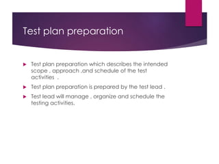 Test plan preparation
 Test plan preparation which describes the intended
scope , approach ,and schedule of the test
activities .
 Test plan preparation is prepared by the test lead .
 Test lead will manage , organize and schedule the
testing activities.
 