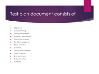 Test plan document consists of
 Objectives
 Scope of testing
 Testing deliverabales
 Roles and resposibilites
 Assumption and risks
 Contigency approch
 Effect estimation
 Schedule
 Testing methodologies
 Defect tracking
 Entry exit criteria
 Test automation
 templates
 