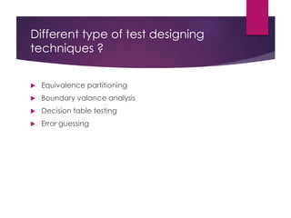 Different type of test designing
techniques ?
 Equivalence partitioning
 Boundary valance analysis
 Decision table testing
 Error guessing
 