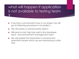 what will happen if application
is not available to testing team
?
 If we face a environment issue in our project we will
go for following procedure in my project :-
 We will create a critical severity defect
 Will send a mail high imp mail to the developer
team and environment management team .
 We will update this information in environment
downtime tracker which we are maintaining in bitrix
tool .
 