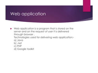 Web application
 Web application is a program that is stored on the
server and on the request of user it is delivered
through browser .
Technologies used for delivering web application:-
a) Java
b) .net
c) PHP
d) Google toolkit
 