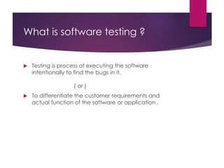 What is software testing ?
 Testing is process of executing the software
intentionally to find the bugs in it.
( or )
 To differentiate the customer requirements and
actual function of the software or application .
 