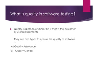 What is quality in software testing?
 Quality is a process where the it meets the customer
or user requirements
They are two types to ensure the quality of software
:-
A) Quality Assurance
B) Quality Control
 