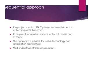 Sequential approch
 If a project runs in a SDLC phases in correct order it is
called sequential approch.
 Example of sequential model is water fall model and
v- model
 This approach is suitable for stable technology and
application architecture
 Well understood stable requirements
 