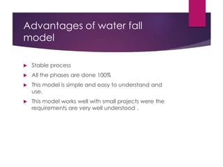 Advantages of water fall
model
 Stable process
 All the phases are done 100%
 This model is simple and easy to understand and
use.
 This model works well with small projects were the
requirements are very well understood .
 