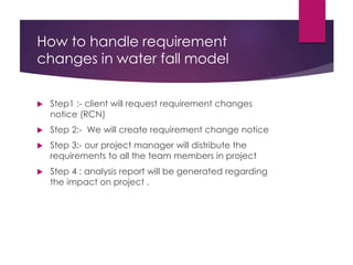 How to handle requirement
changes in water fall model
 Step1 :- client will request requirement changes
notice (RCN)
 Step 2:- We will create requirement change notice
 Step 3:- our project manager will distribute the
requirements to all the team members in project
 Step 4 : analysis report will be generated regarding
the impact on project .
 