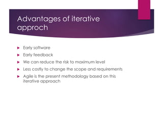 Advantages of iterative
approch
 Early software
 Early feedback
 We can reduce the risk to maximum level
 Less costly to change the scope and requirements
 Agile is the present methodology based on this
iterative approach
 