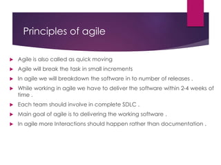 Principles of agile
 Agile is also called as quick moving
 Agile will break the task in small increments
 In agile we will breakdown the software in to number of releases .
 While working in agile we have to deliver the software within 2-4 weeks of
time .
 Each team should involve in complete SDLC .
 Main goal of agile is to delivering the working software .
 In agile more Interactions should happen rather than documentation .
 