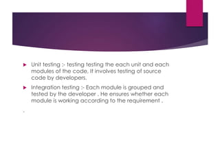  Unit testing :- testing testing the each unit and each
modules of the code, It involves testing of source
code by developers.
 Integration testing :- Each module is grouped and
tested by the developer . He ensures whether each
module is working according to the requirement .
.
 