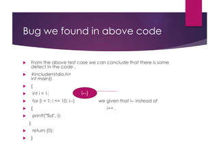 Bug we found in above code
 From the above test case we can conclude that there is some
defect in the code .
 #include<stdio.h>
int main()
 {
 int i = 1;
 for (i = 1; i <= 10; i--) we given that i-- instead of
 { i++ .
 printf("%d", i);
}
 return (0);
 }
i--)
 