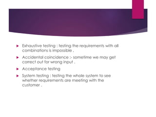  Exhaustive testing : testing the requirements with all
combinations is impossible ,
 Accidental coincidence :- sometime we may get
correct out for wrong input .
 Acceptance testing
 System testing : testing the whole system to see
whether requirements are meeting with the
customer .
 