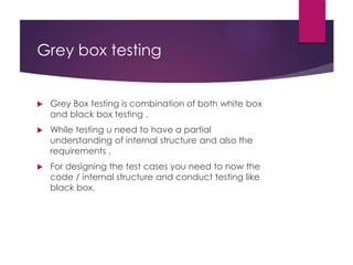 Grey box testing
 Grey Box testing is combination of both white box
and black box testing .
 While testing u need to have a partial
understanding of internal structure and also the
requirements .
 For designing the test cases you need to now the
code / internal structure and conduct testing like
black box.
 