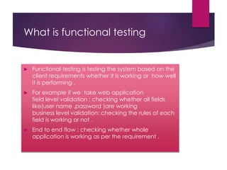 What is functional testing
 Functional testing is testing the system based on the
client requirements whether it is working or how well
it is performing .
 For example if we take web application
field level validation : checking whether all fields
like(user name ,password )are working
business level validation: checking the rules of each
field is working or not .
 End to end flow : checking whether whole
application is working as per the requirement .
 