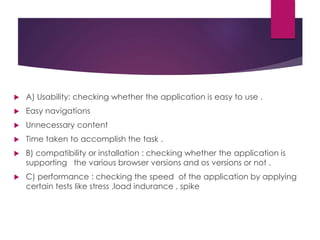  A) Usability: checking whether the application is easy to use .
 Easy navigations
 Unnecessary content
 Time taken to accomplish the task .
 B) compatibility or installation : checking whether the application is
supporting the various browser versions and os versions or not .
 C) performance : checking the speed of the application by applying
certain tests like stress ,load indurance , spike
 
