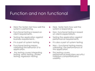Function and non functional
 Here the testers test how well the
system is performing.
 Functional testing is based on
client requirements .
 Testing the application against
business requirements .
 It is a part of system testing
 Functional testing means
validating the behavior of a
application.
 this testing covers integrating
testing, sanity testing, smoke
testing, regression testing,
 Here tester tests how well the
system is responding.
 Non- functional testing is based
on clients expectations .
 Testing the application against
performance requirements.
 It is also a part of system testing
 Non – functional testing means
validating the performance of
the application.
 This testing covers
performance,load,stress,security,i
nstillation,compatibilityand
usability.
 