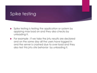 Spike testing
 Spike testing is testing the application or system by
applying max load on and they also checks by
unloading it.
 For example : if we take the jntu results are declared
and on the same day all the users have logged in
and the server is crashed due to over load and they
also test this jntu site behavior by unloading it.
 