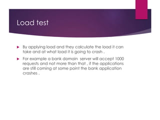 Load test
 By applying load and they calculate the load it can
take and at what load it is going to crash .
 For example a bank domain server will accept 1000
requests and not more than that , if the applications
are still coming at some point the bank application
crashes .
 