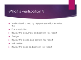 What is verification ?
 Verification is a step by step process which includes
the
 Documentation
 Review the document and perform test report
 Design
 Review the design and perform test report
 Built review
 Review the code and perform test report
 