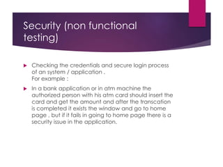 Security (non functional
testing)
 Checking the credentials and secure login process
of an system / application .
For example :
 In a bank application or in atm machine the
authorized person with his atm card should insert the
card and get the amount and after the transcation
is completed it exists the window and go to home
page , but if it fails in going to home page there is a
security issue in the application.
 