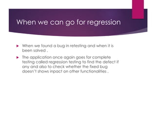 When we can go for regression
 When we found a bug in retesting and when it is
been solved .
 The application once again goes for complete
testing called regression testing to find the defect if
any and also to check whether the fixed bug
doesn’t shows inpact on other functionalities .
 