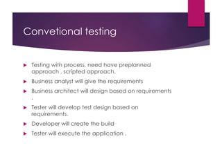 Convetional testing
 Testing with process, need have preplanned
approach , scripted approach.
 Business analyst will give the requirements
 Business architect will design based on requirements
.
 Tester will develop test design based on
requirements.
 Developer will create the build
 Tester will execute the application .
 