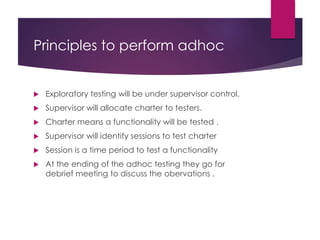 Principles to perform adhoc
 Exploratory testing will be under supervisor control.
 Supervisor will allocate charter to testers.
 Charter means a functionality will be tested .
 Supervisor will identify sessions to test charter
 Session is a time period to test a functionality
 At the ending of the adhoc testing they go for
debrief meeting to discuss the obervations .
 