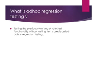 What is adhoc regression
testing ?
 Testing the previously working or retested
functionality without writing test cases is called
adhoc regression testing .
 