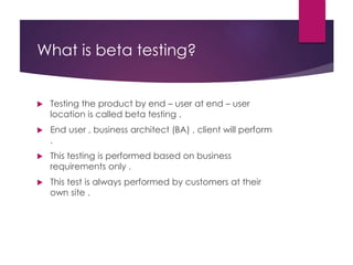 What is beta testing?
 Testing the product by end – user at end – user
location is called beta testing .
 End user , business architect (BA) , client will perform
.
 This testing is performed based on business
requirements only .
 This test is always performed by customers at their
own site .
 
