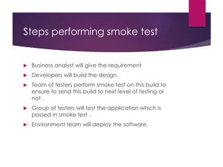 Steps performing smoke test
 Business analyst will give the requirement
 Developers will build the design.
 Team of testers perform smoke test on this build to
ensure to send this build to next level of testing or
not .
 Group of testers will test the application which is
passed in smoke test .
 Environment team will deploy the software.
 