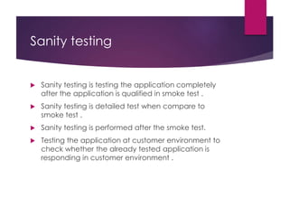 Sanity testing
 Sanity testing is testing the application completely
after the application is qualified in smoke test .
 Sanity testing is detailed test when compare to
smoke test .
 Sanity testing is performed after the smoke test.
 Testing the application at customer environment to
check whether the already tested application is
responding in customer environment .
 