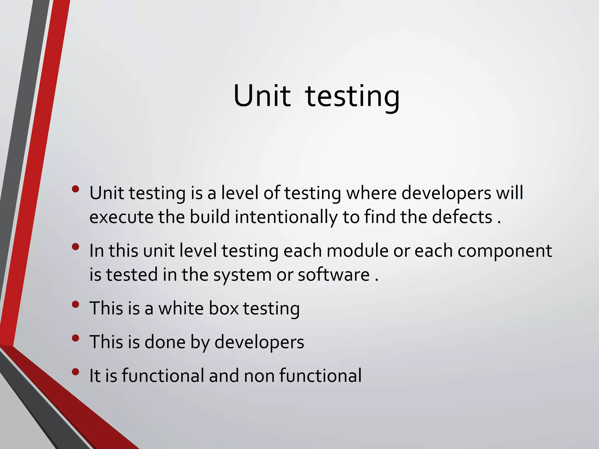 Unit testing
• Unit testing is a level of testing where developers will
execute the build intentionally to find the defects .
• In this unit level testing each module or each component
is tested in the system or software .
• This is a white box testing
• This is done by developers
• It is functional and non functional
 