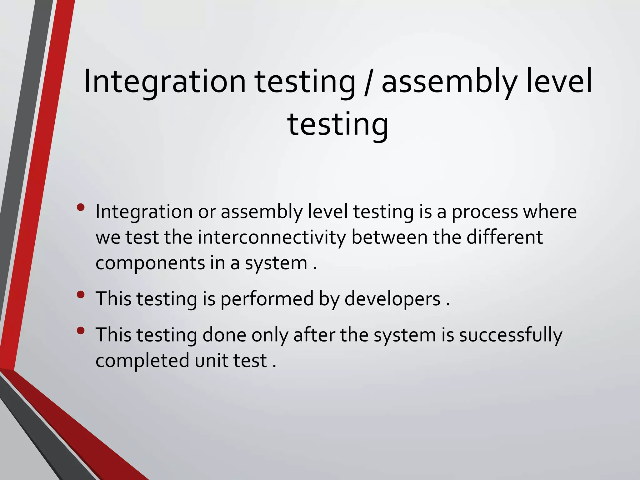 Integration testing / assembly level
testing
• Integration or assembly level testing is a process where
we test the interconnectivity between the different
components in a system .
• This testing is performed by developers .
• This testing done only after the system is successfully
completed unit test .
 