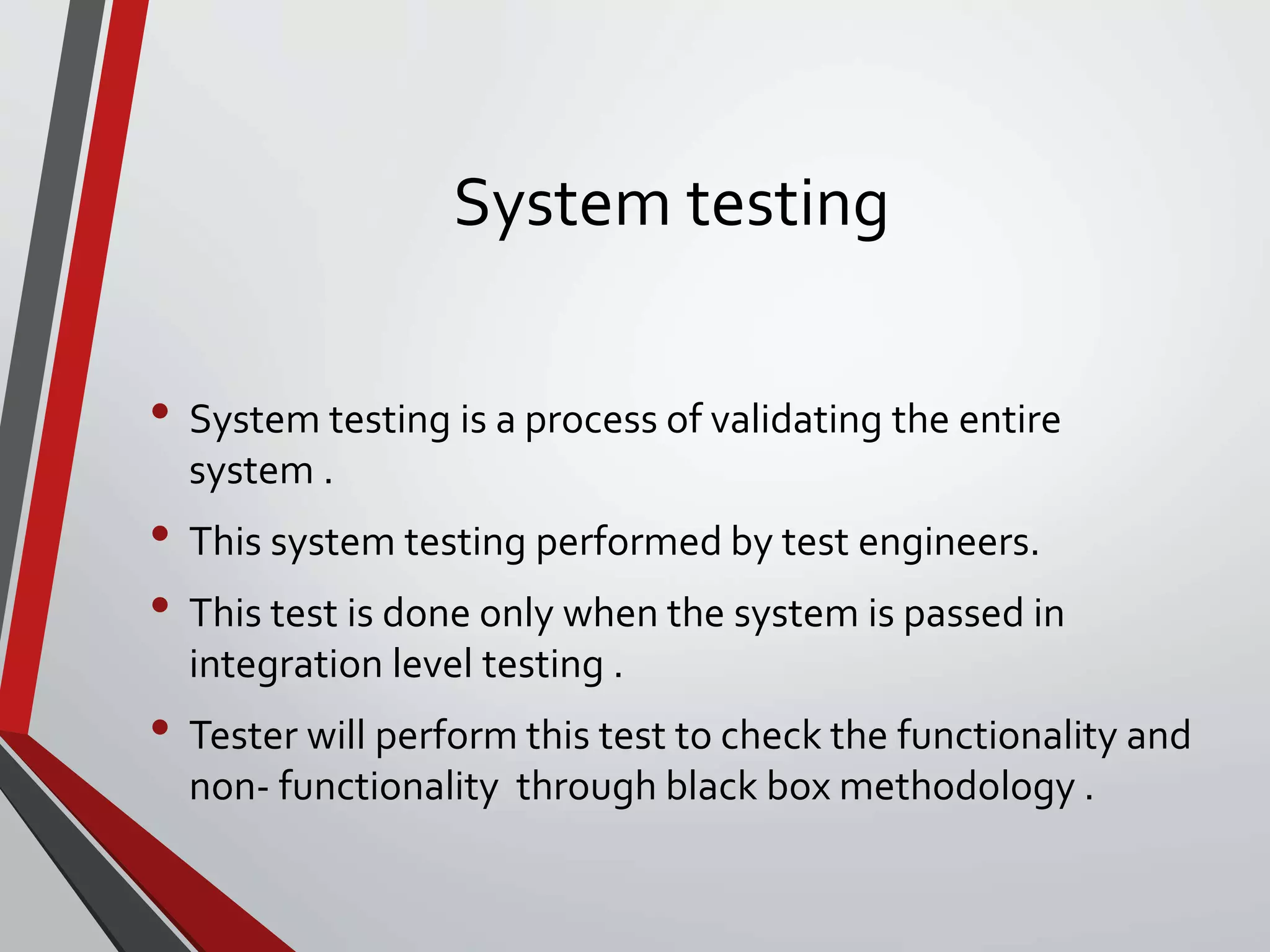 System testing
• System testing is a process of validating the entire
system .
• This system testing performed by test engineers.
• This test is done only when the system is passed in
integration level testing .
• Tester will perform this test to check the functionality and
non- functionality through black box methodology .
 