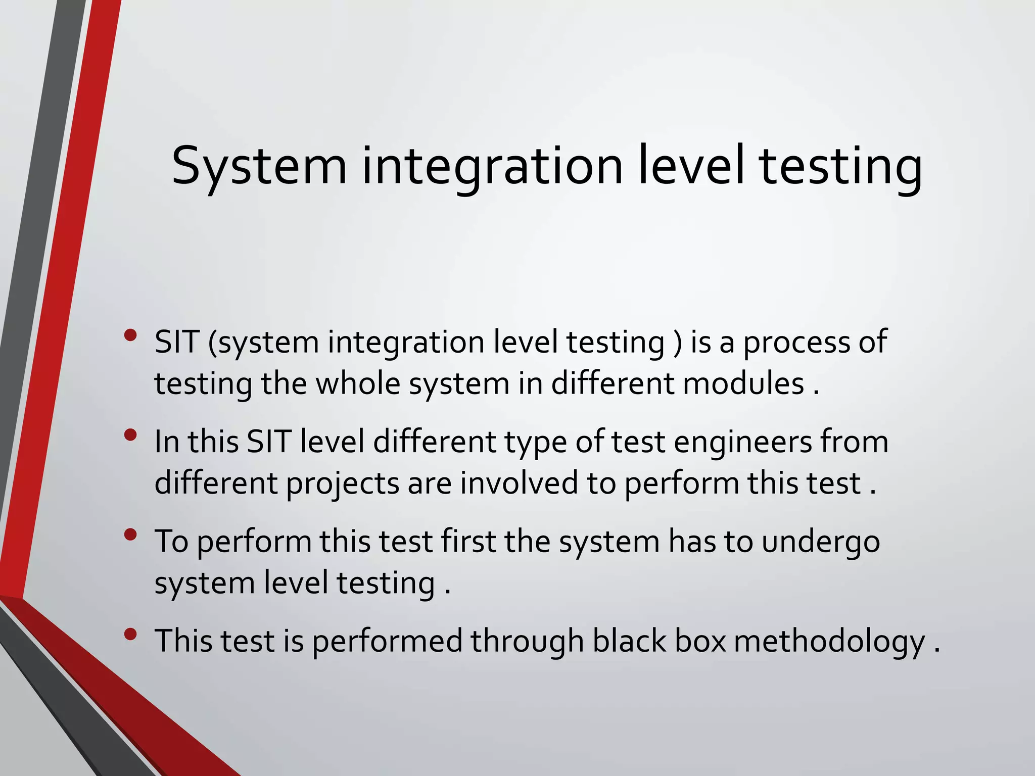 System integration level testing
• SIT (system integration level testing ) is a process of
testing the whole system in different modules .
• In this SIT level different type of test engineers from
different projects are involved to perform this test .
• To perform this test first the system has to undergo
system level testing .
• This test is performed through black box methodology .
 