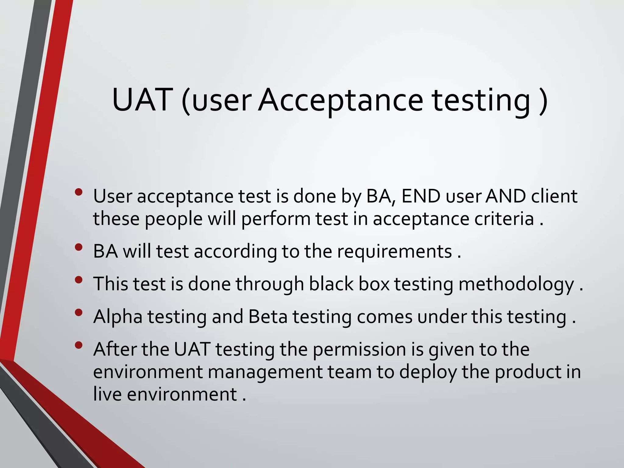UAT (user Acceptance testing )
• User acceptance test is done by BA, END userAND client
these people will perform test in acceptance criteria .
• BA will test according to the requirements .
• This test is done through black box testing methodology .
• Alpha testing and Beta testing comes under this testing .
• After the UAT testing the permission is given to the
environment management team to deploy the product in
live environment .
 