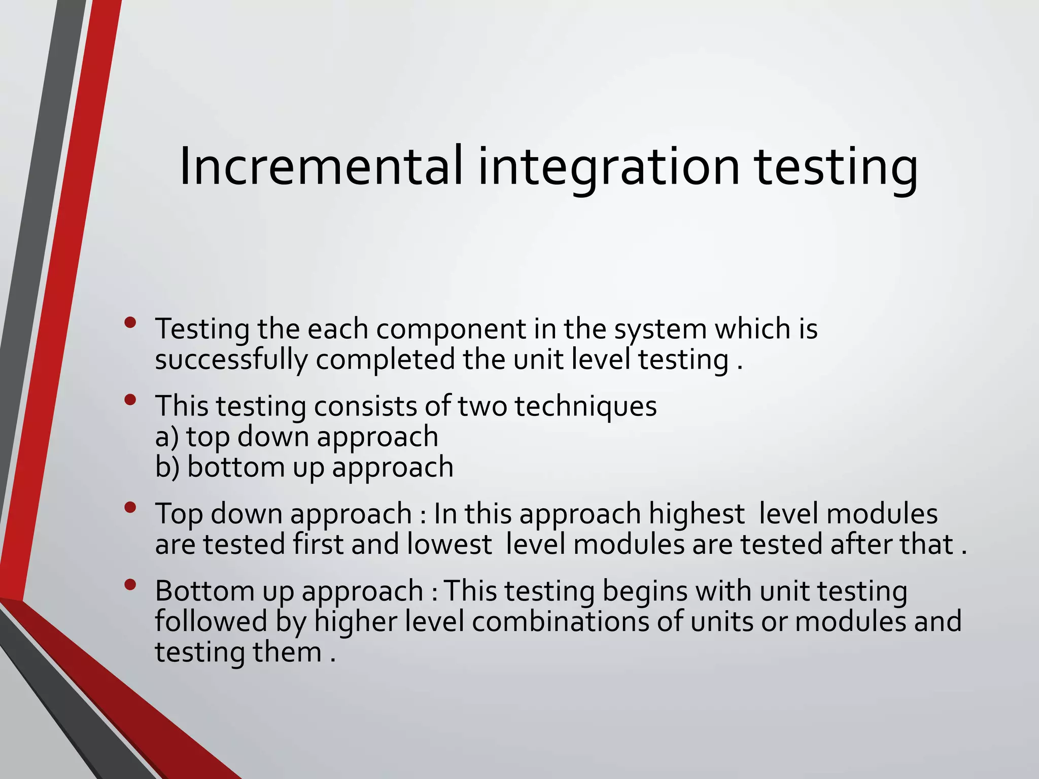 Incremental integration testing
• Testing the each component in the system which is
successfully completed the unit level testing .
• This testing consists of two techniques
a) top down approach
b) bottom up approach
• Top down approach : In this approach highest level modules
are tested first and lowest level modules are tested after that .
• Bottom up approach :This testing begins with unit testing
followed by higher level combinations of units or modules and
testing them .
 