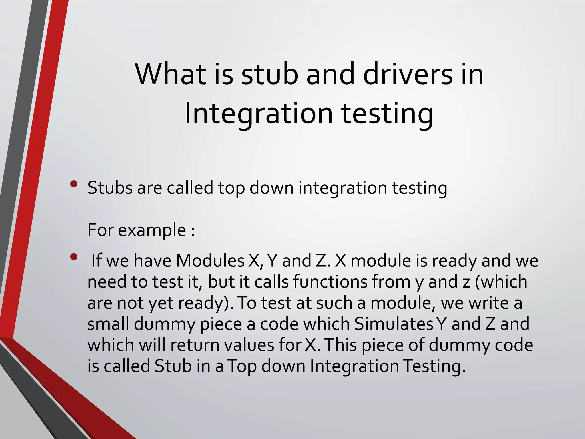 What is stub and drivers in
Integration testing
• Stubs are called top down integration testing
For example :
• If we have Modules X,Y and Z. X module is ready and we
need to test it, but it calls functions from y and z (which
are not yet ready).To test at such a module, we write a
small dummy piece a code which SimulatesY and Z and
which will return values for X.This piece of dummy code
is called Stub in aTop down IntegrationTesting.
 
