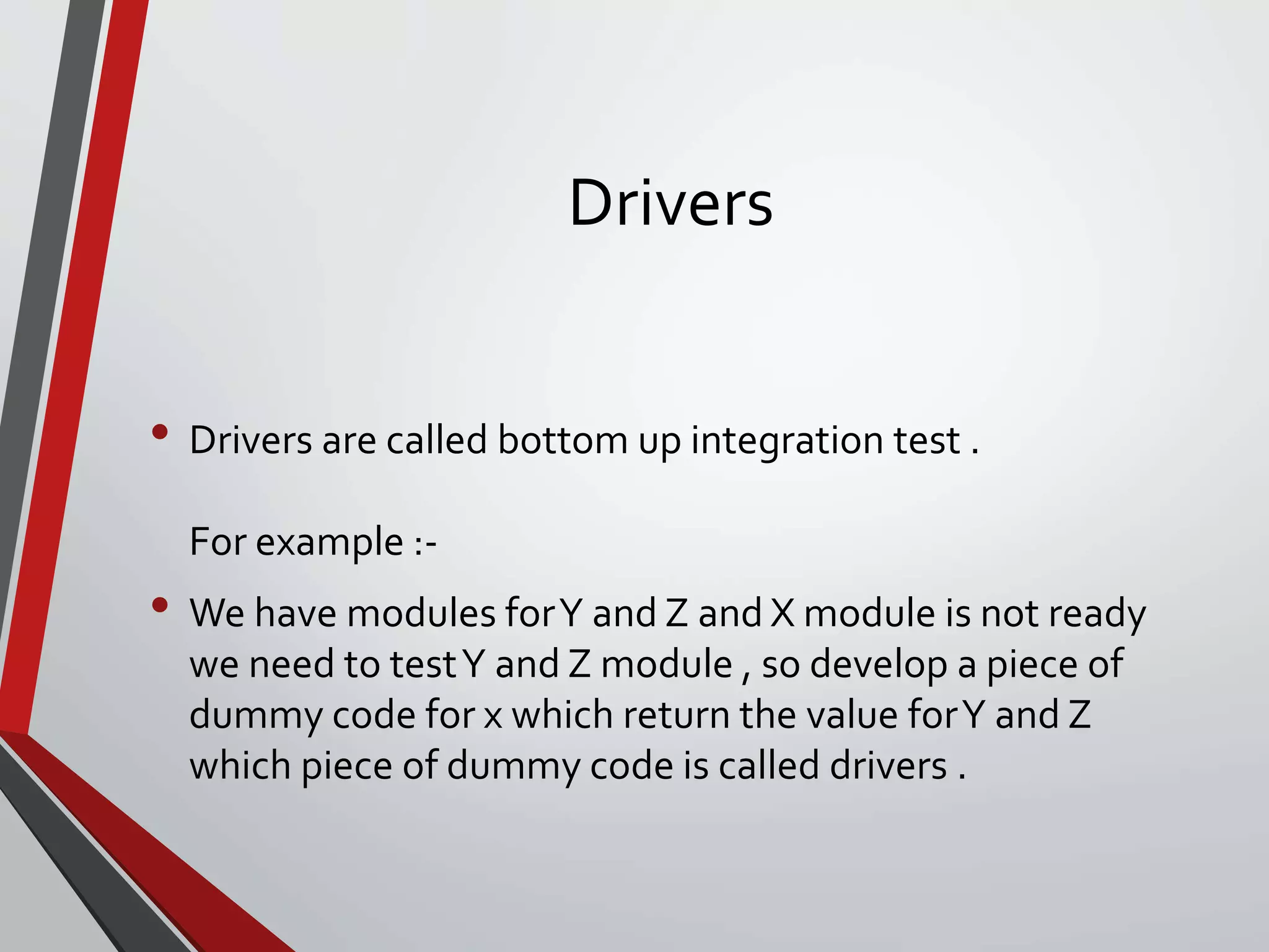 Drivers
• Drivers are called bottom up integration test .
For example :-
• We have modules forY and Z and X module is not ready
we need to testY and Z module , so develop a piece of
dummy code for x which return the value forY and Z
which piece of dummy code is called drivers .
 