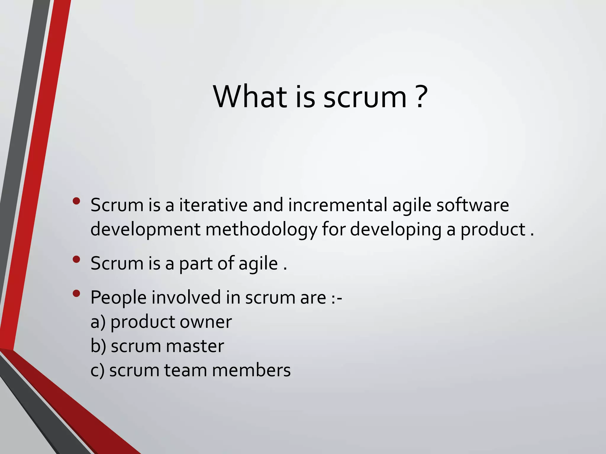What is scrum ?
• Scrum is a iterative and incremental agile software
development methodology for developing a product .
• Scrum is a part of agile .
• People involved in scrum are :-
a) product owner
b) scrum master
c) scrum team members
 