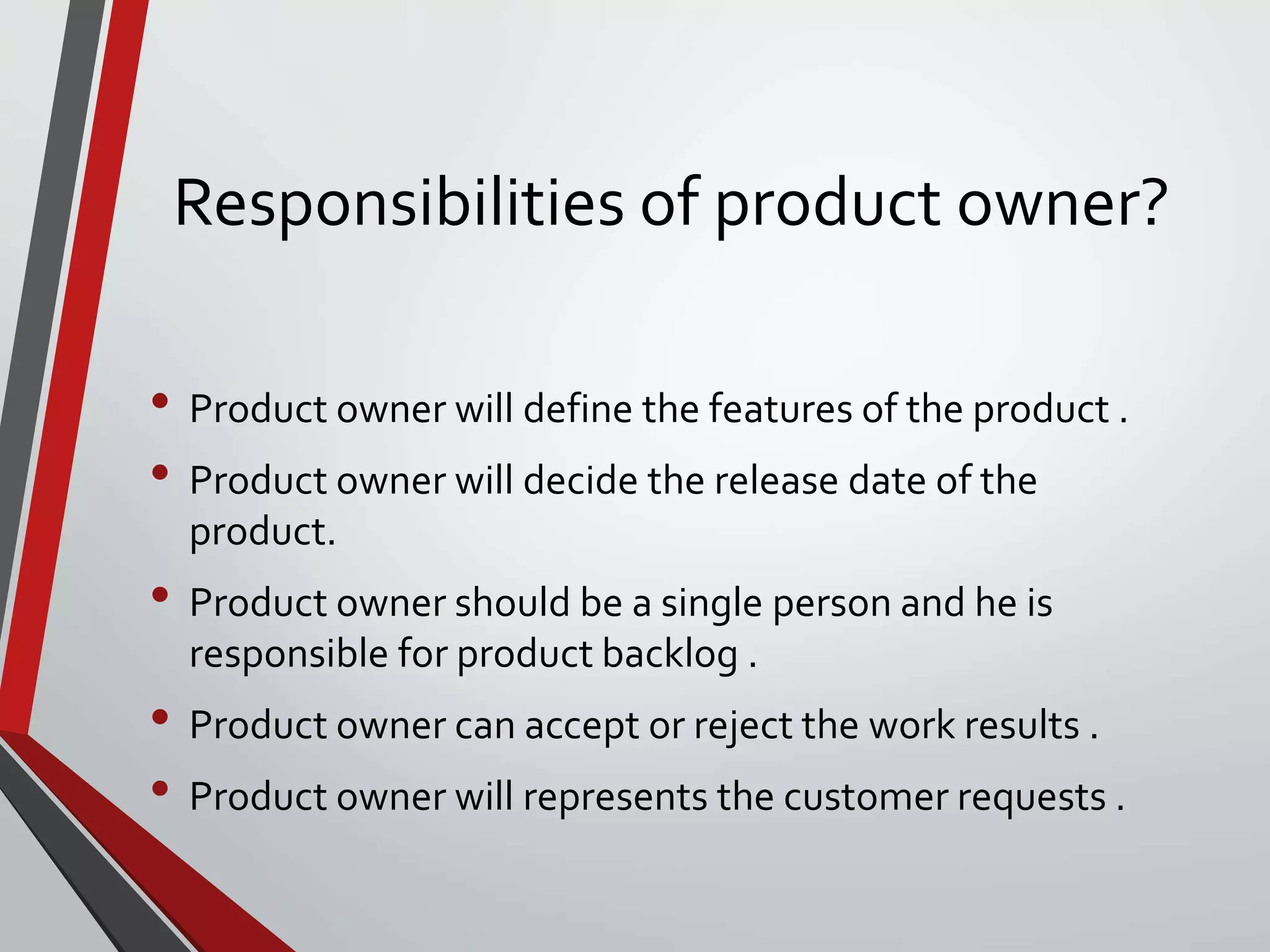 Responsibilities of product owner?
• Product owner will define the features of the product .
• Product owner will decide the release date of the
product.
• Product owner should be a single person and he is
responsible for product backlog .
• Product owner can accept or reject the work results .
• Product owner will represents the customer requests .
 