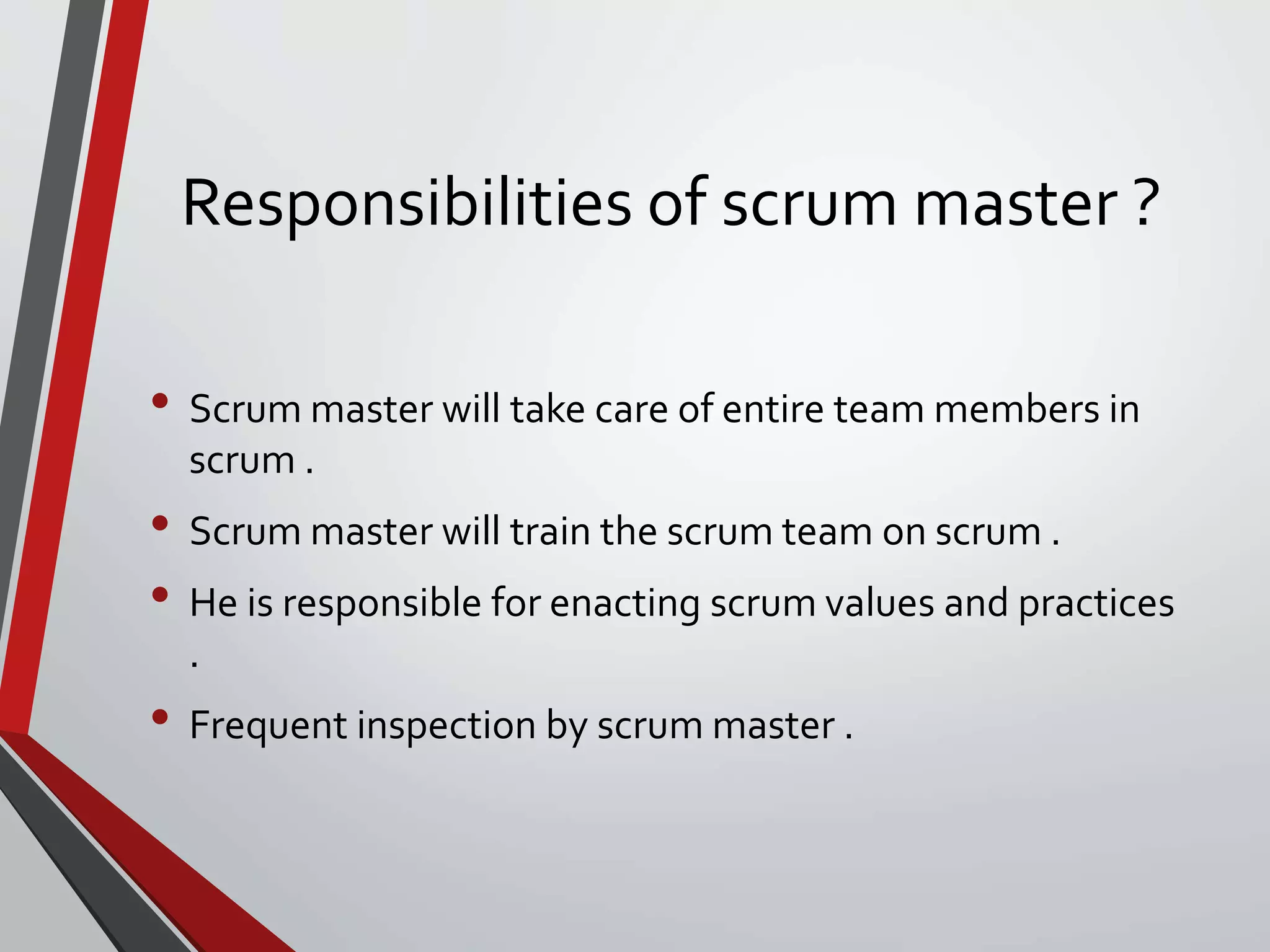 Responsibilities of scrum master ?
• Scrum master will take care of entire team members in
scrum .
• Scrum master will train the scrum team on scrum .
• He is responsible for enacting scrum values and practices
.
• Frequent inspection by scrum master .
 