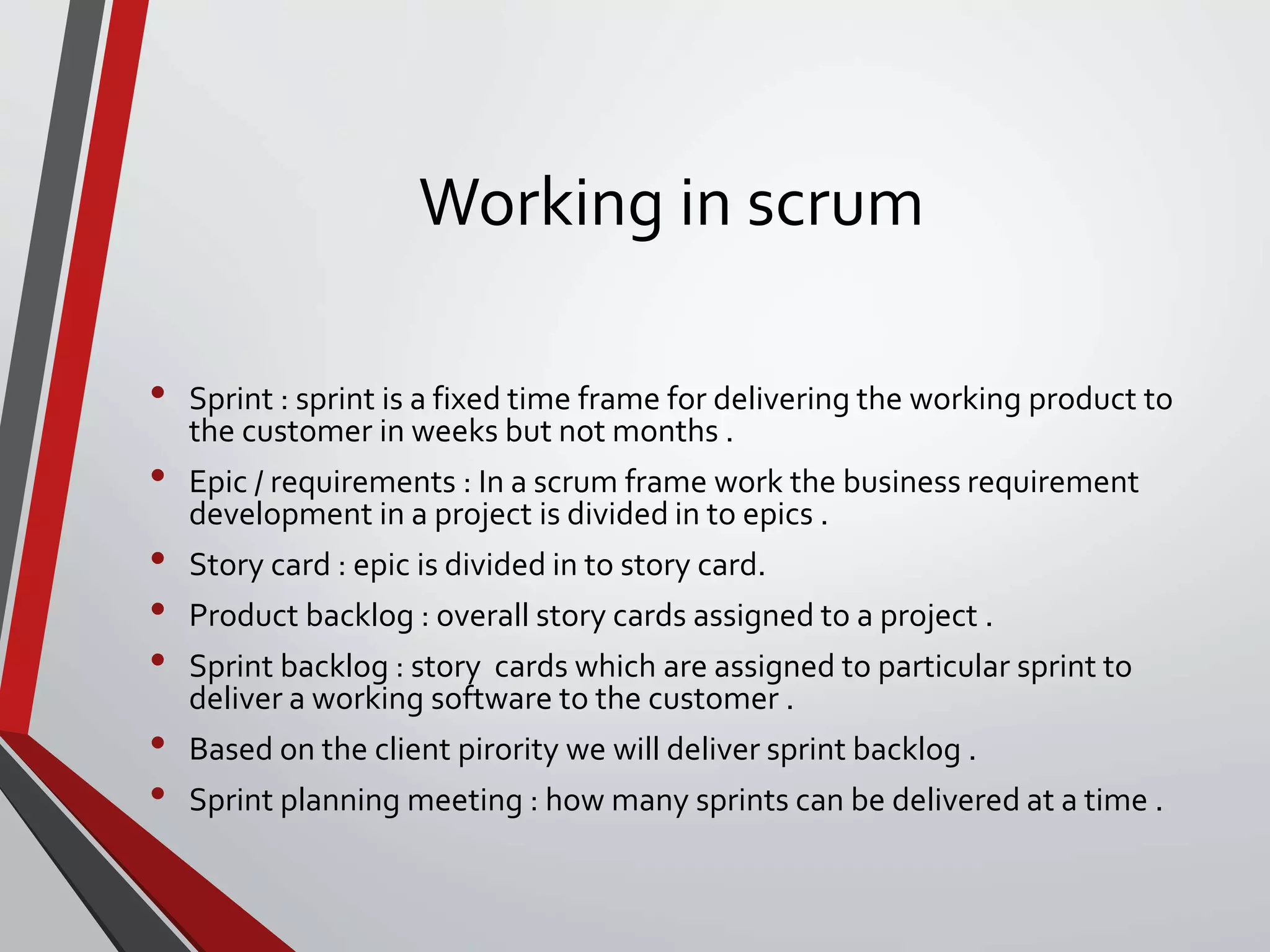 Working in scrum
• Sprint : sprint is a fixed time frame for delivering the working product to
the customer in weeks but not months .
• Epic / requirements : In a scrum frame work the business requirement
development in a project is divided in to epics .
• Story card : epic is divided in to story card.
• Product backlog : overall story cards assigned to a project .
• Sprint backlog : story cards which are assigned to particular sprint to
deliver a working software to the customer .
• Based on the client pirority we will deliver sprint backlog .
• Sprint planning meeting : how many sprints can be delivered at a time .
 