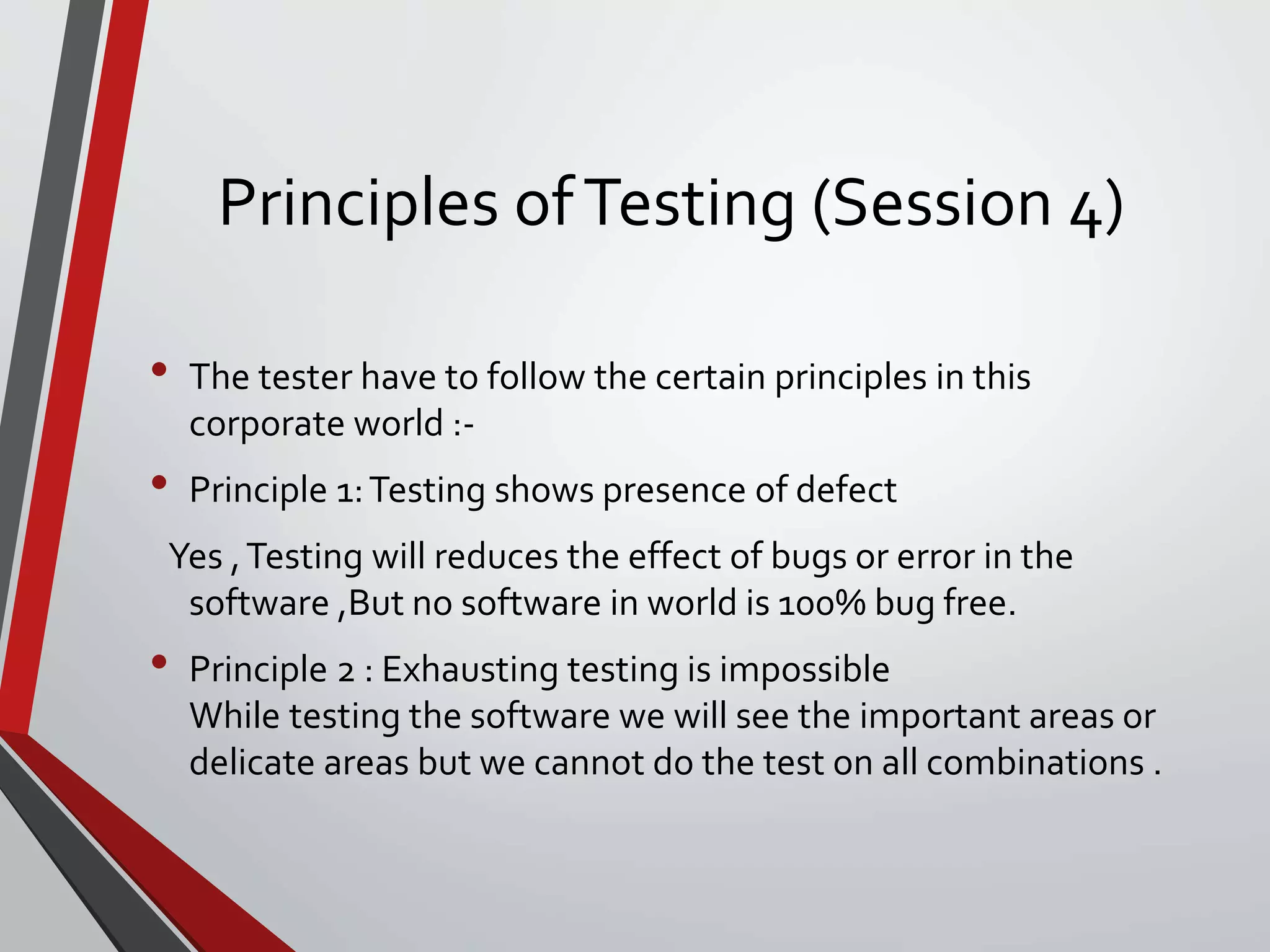 Principles ofTesting (Session 4)
• The tester have to follow the certain principles in this
corporate world :-
• Principle 1:Testing shows presence of defect
Yes ,Testing will reduces the effect of bugs or error in the
software ,But no software in world is 100% bug free.
• Principle 2 : Exhausting testing is impossible
While testing the software we will see the important areas or
delicate areas but we cannot do the test on all combinations .
 