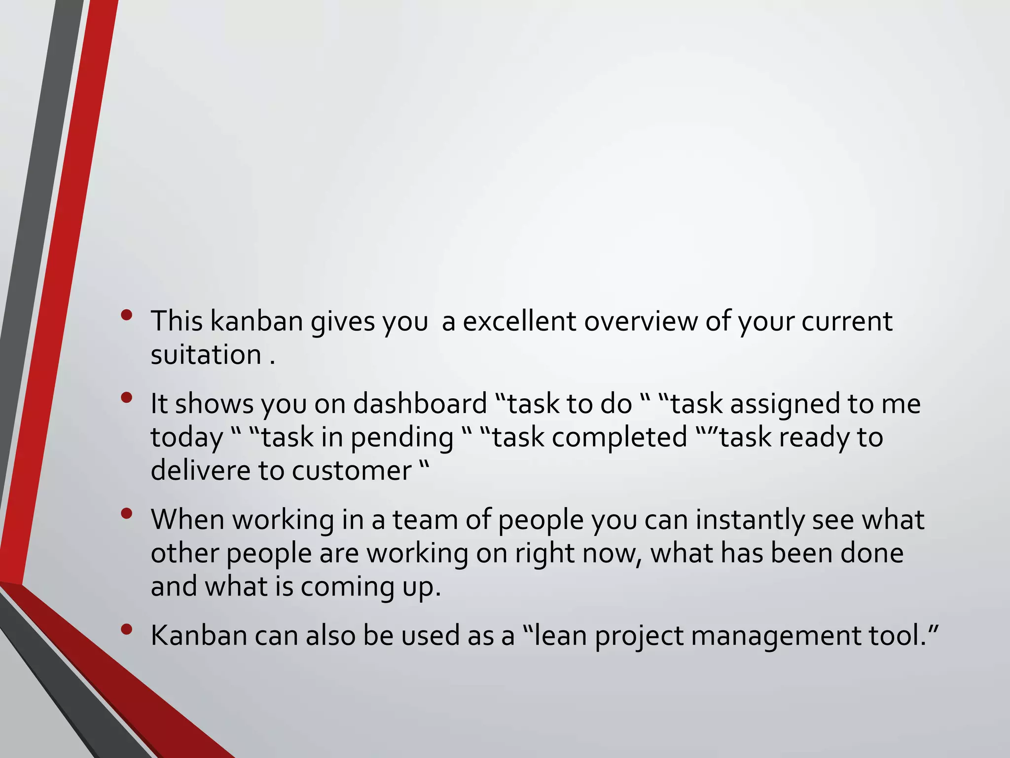 • This kanban gives you a excellent overview of your current
suitation .
• It shows you on dashboard “task to do “ “task assigned to me
today “ “task in pending “ “task completed “”task ready to
delivere to customer “
• When working in a team of people you can instantly see what
other people are working on right now, what has been done
and what is coming up.
• Kanban can also be used as a “lean project management tool.”
 